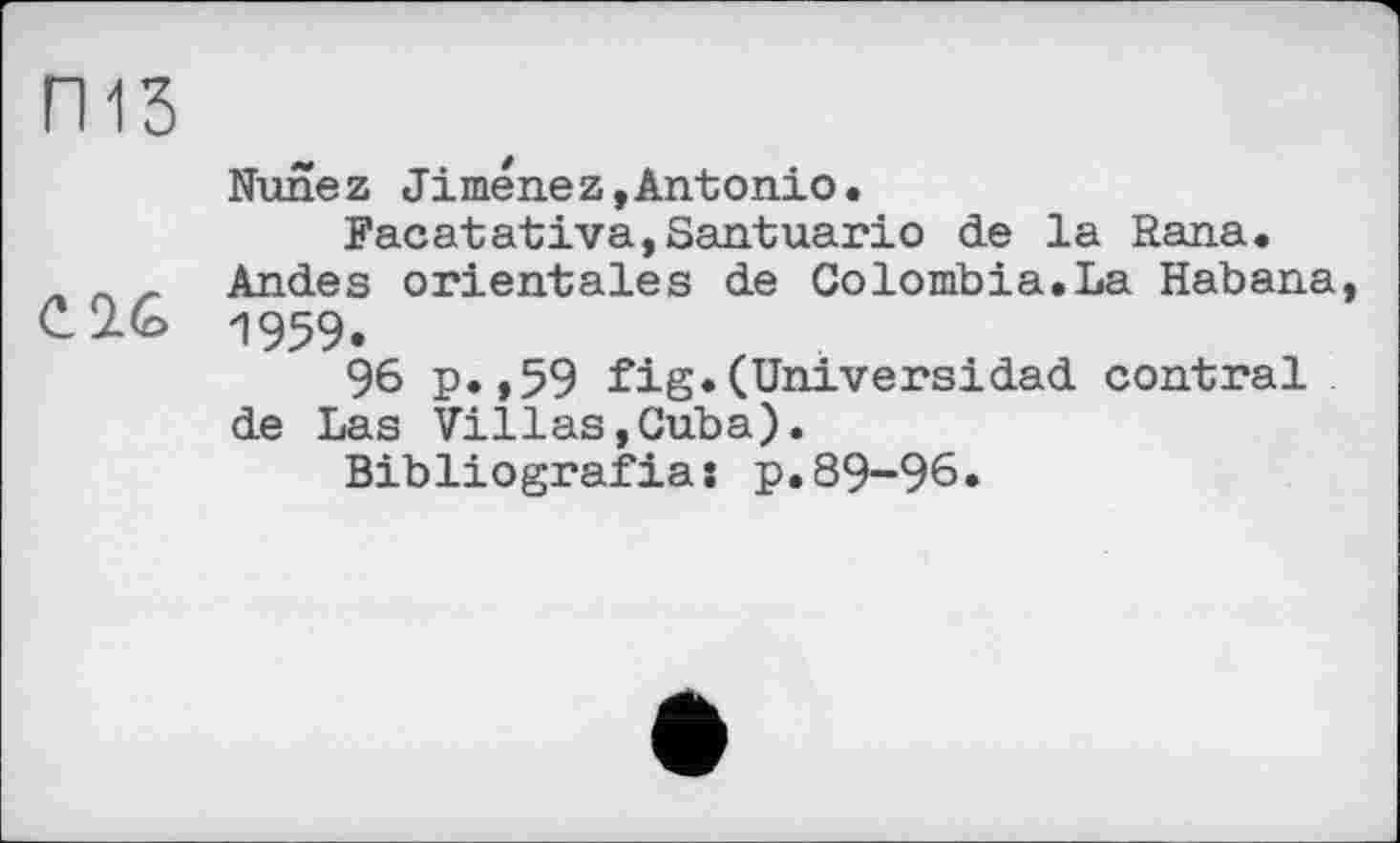 ﻿ГИЗ
Nunez Jimenez,Antonio.
Facatativa,Santuario de la Rana. л _ _ Andes orientales de Colombia.La Habana, C2.G 1959.
96 p.,59 fig.(Universidad contrai de Las Villas,Cuba).
Bibliografias p.89-96.